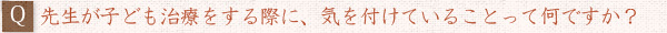 ――先生が子ども治療をする際に、気を付けていることって何ですか？