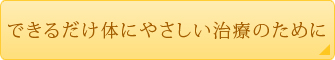 できるだけ体にやさしい治療のために