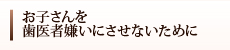 お子さんを歯医者嫌いにさせないために