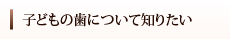 子どもの歯について知りたい