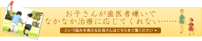 お子さんが歯医者嫌いでなかなか治療に応じてくれない…… という悩みを抱えるお母さんはこちらをご覧ください