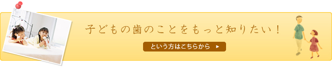 子どもの歯のことをもっと知りたい！という方はこちらから