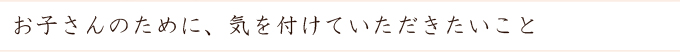 お子さんのために、気を付けていただきたいこと