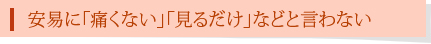 安易に「痛くない」「見るだけ」などと言わない